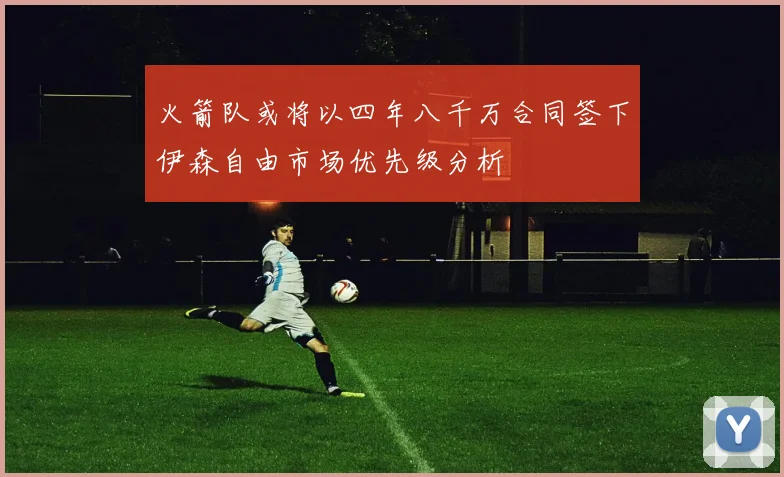 火箭队或将以四年八千万合同签下伊森自由市场优先级分析