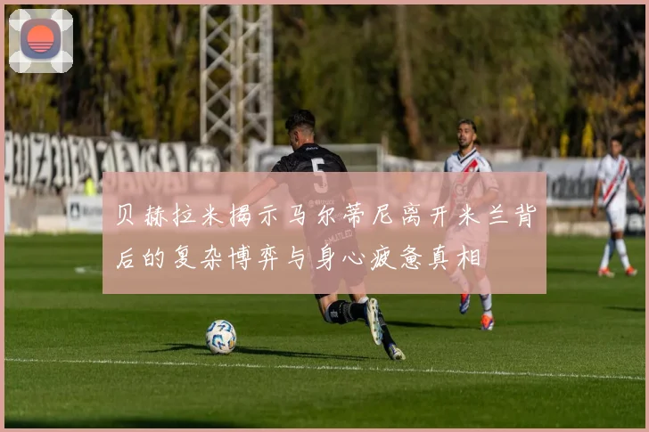 贝赫拉米揭示马尔蒂尼离开米兰背后的复杂博弈与身心疲惫真相