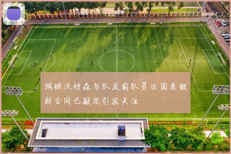 佩顿沃特森与队友前队员法国度假新合同已敲定引发关注