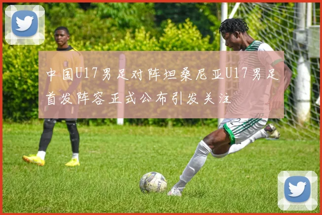 中国U17男足对阵坦桑尼亚U17男足首发阵容正式公布引发关注