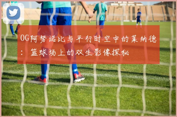 OG阿努诺比与平行时空中的莱纳德：篮球场上的双生影像探秘