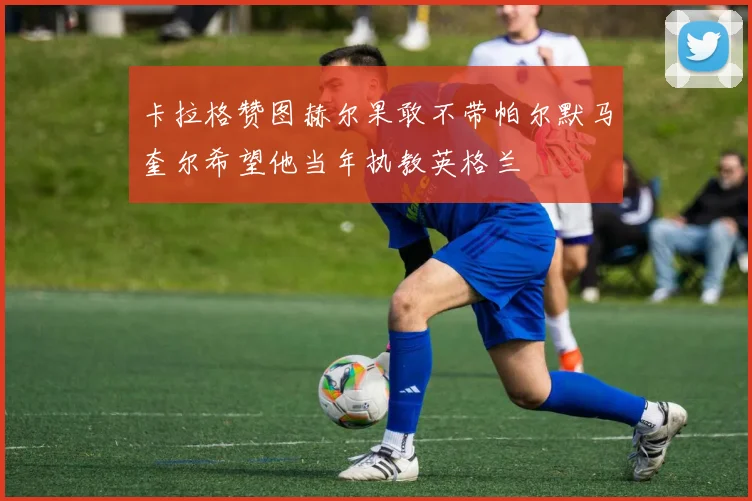 卡拉格赞图赫尔果敢不带帕尔默马奎尔希望他当年执教英格兰