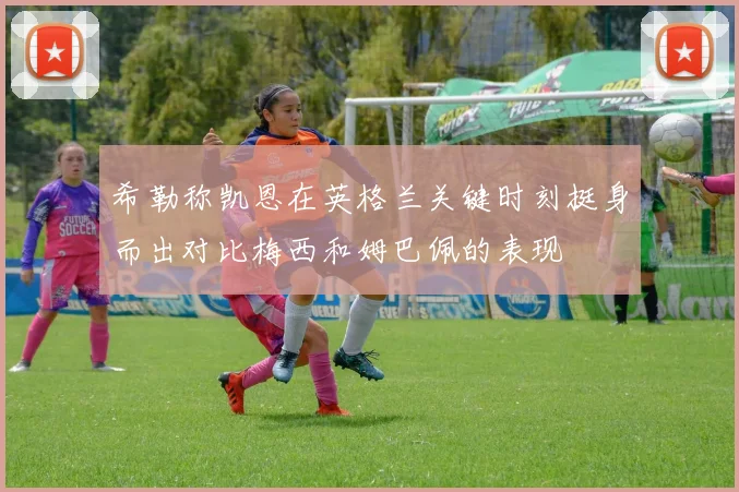 希勒称凯恩在英格兰关键时刻挺身而出对比梅西和姆巴佩的表现