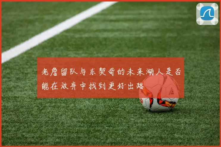 老詹留队与东契奇的未来湖人是否能在放弃中找到更好出路