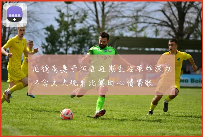 厄德高妻子坦言近期生活艰难深切怀念丈夫观看比赛时心情紧张