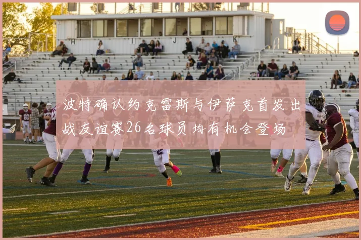 波特确认约克雷斯与伊萨克首发出战友谊赛26名球员均有机会登场