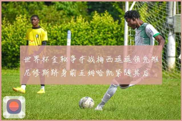 世界杯金靴争夺战梅西遥遥领先维尼修斯跻身前五姆哈凯紧随其后