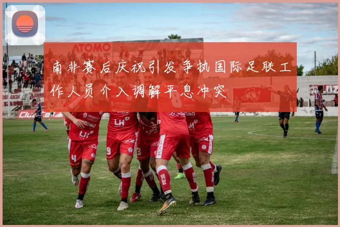 南非赛后庆祝引发争执国际足联工作人员介入调解平息冲突