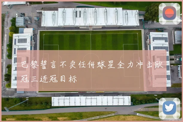 巴黎誓言不卖任何球星全力冲击欧冠三连冠目标