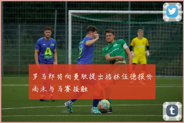 罗马即将向曼联提出格林伍德报价尚未与马赛接触