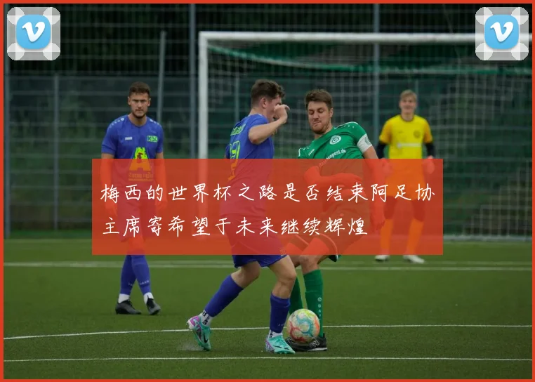 梅西的世界杯之路是否结束阿足协主席寄希望于未来继续辉煌