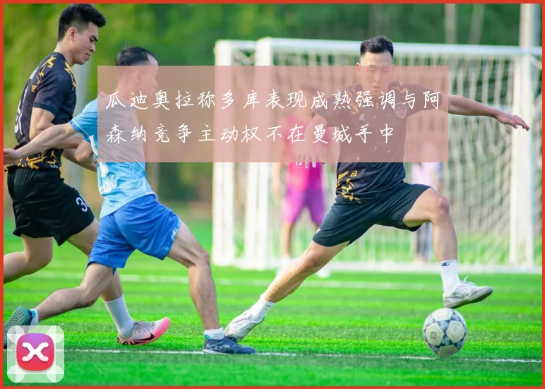 瓜迪奥拉称多库表现成熟强调与阿森纳竞争主动权不在曼城手中